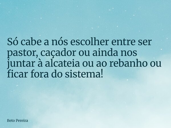 ⁠Só cabe a nós escolher entre ser pastor, caçador ou ainda nos juntar à alcateia ou ao rebanho ou ficar fora do sistema!... Frase de Beto Pereira.