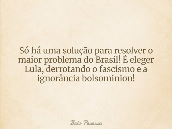 Só há uma solução para resolver o maior problema do Brasil! É eleger Lula, derrotando o fascismo e a ignorância bolsominion!... Frase de Beto Pereira.