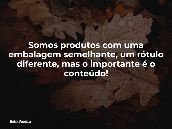 Somos produtos com uma embalagem semelhante, um rótulo diferente, mas o importante é o conteúdo!... Frase de Beto Pereira.