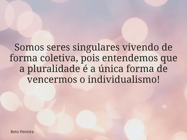 Somos seres singulares vivendo de forma coletiva, pois entendemos que a pluralidade é a única forma de vencermos o individualismo!... Frase de Beto Pereira.