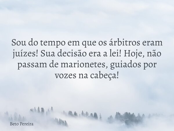Sou do tempo em que os árbitros eram juízes! Sua decisão era a lei! Hoje, não passam de marionetes, guiados por vozes na cabeça!... Frase de Beto Pereira.