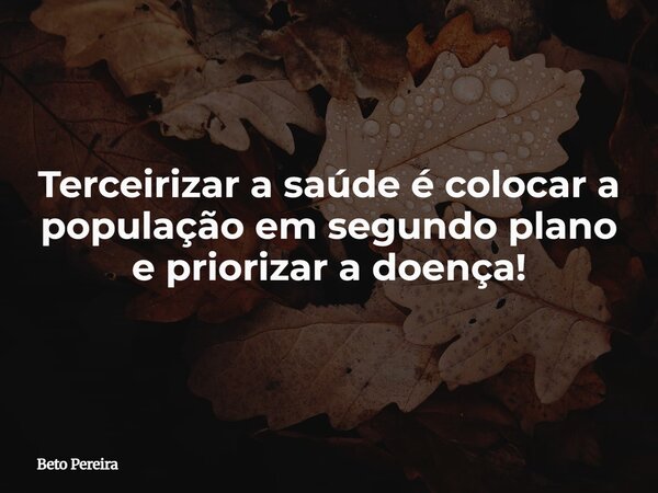 Terceirizar a saúde é colocar a população em segundo plano e priorizar a doença!... Frase de Beto Pereira.