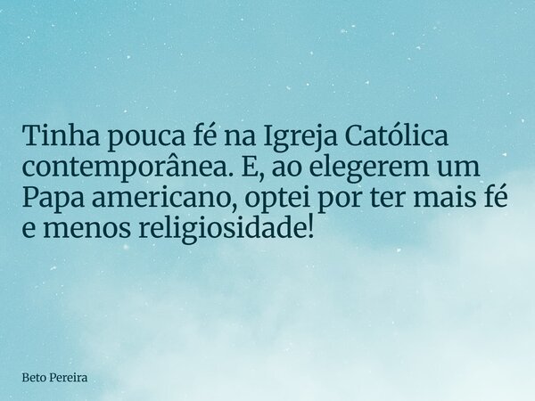 Tinha pouca fé na Igreja Católica contemporânea. E, ao elegerem um Papa americano, optei por ter mais fé e menos religiosidade!... Frase de Beto Pereira.