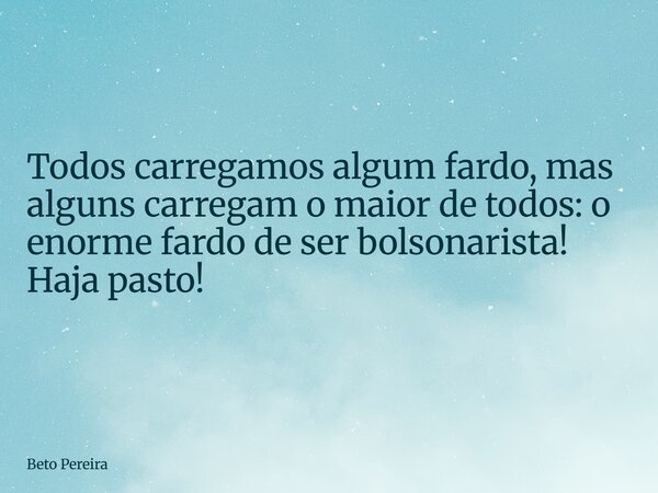 Todos carregamos algum fardo, mas alguns carregam o maior de todos: o enorme fardo de ser bolsonarista! Haja pasto!... Frase de Beto Pereira.