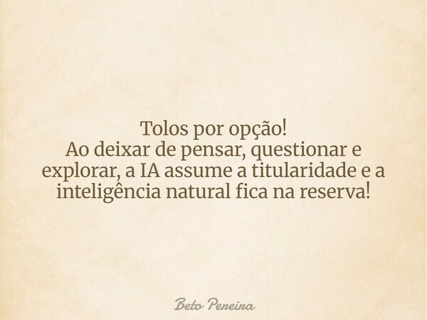 Tolos por opção! Ao deixar de pensar, questionar e explorar, a IA assume a titularidade e a inteligência natural fica na reserva!... Frase de Beto Pereira.