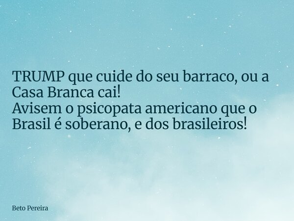 TRUMP que cuide do seu barraco, ou a Casa Branca cai! Avisem o psicopata americano que o Brasil é soberano, e dos brasileiros!... Frase de Beto Pereira.