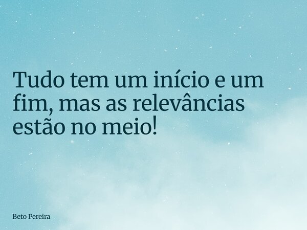 Tudo tem um início e um fim, mas as relevâncias estão no meio!... Frase de Beto Pereira.