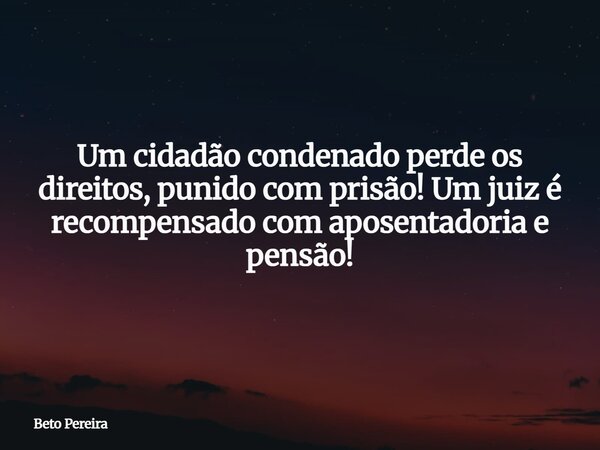 Um cidadão condenado perde os direitos, punido com prisão! Um juiz é recompensado com aposentadoria e pensão!... Frase de Beto Pereira.