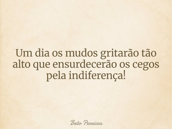 Um dia os mudos gritarão tão alto que ensurdecerão os cegos pela indiferença!... Frase de Beto Pereira.