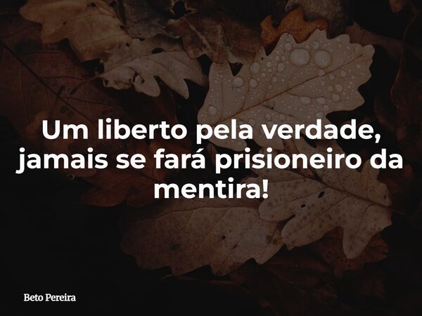 Um liberto pela verdade, jamais se fará prisioneiro da mentira!... Frase de Beto Pereira.