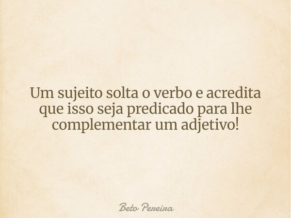 Um sujeito solta o verbo e acredita que isso seja predicado para lhe complementar um adjetivo!... Frase de Beto Pereira.
