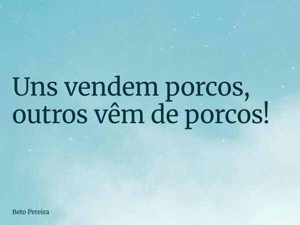 Uns vendem porcos, outros vêm de porcos!... Frase de Beto Pereira.