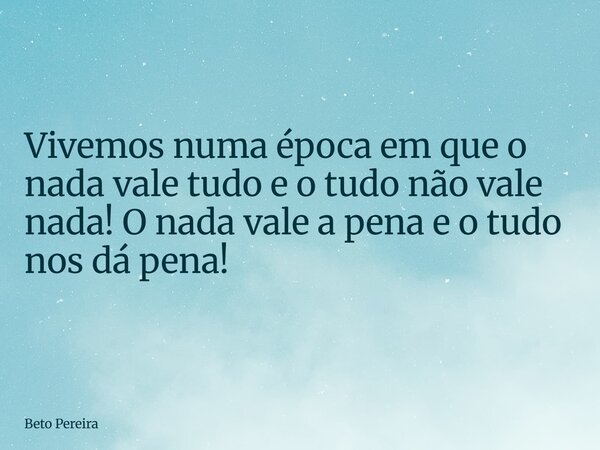 Vivemos numa época em que o nada vale tudo e o tudo não vale nada! O nada vale a pena e o tudo nos dá pena!... Frase de Beto Pereira.