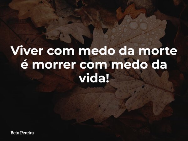 Viver com medo da morte é morrer com medo da vida!... Frase de Beto Pereira.