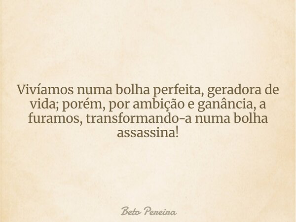 Vivíamos numa bolha perfeita, geradora de vida; porém, por ambição e ganância, a furamos, transformando-a numa bolha assassina!... Frase de Beto Pereira.