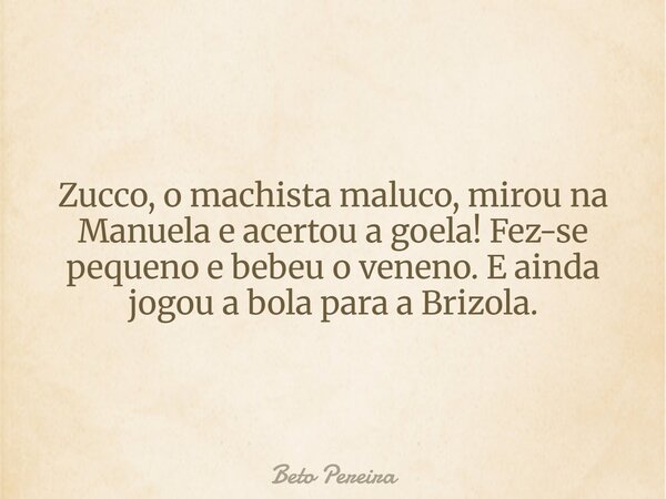 Zucco, o machista maluco, mirou na Manuela e acertou a goela! Fez-se pequeno e bebeu o veneno. E ainda jogou a bola para a Brizola.... Frase de Beto Pereira.