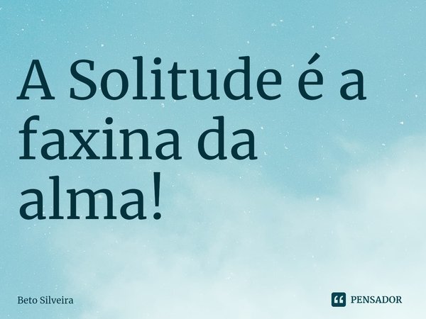 ⁠A Solitude é a faxina da alma!... Frase de Beto Silveira.