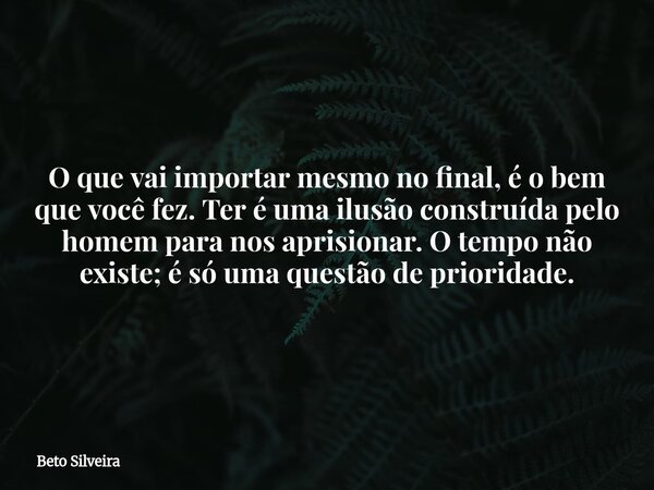 O que vai importar mesmo no final, é o bem que você fez. Ter é uma ilusão construída pelo homem para nos aprisionar. O tempo não existe; é só uma questão de pri... Frase de Beto Silveira.