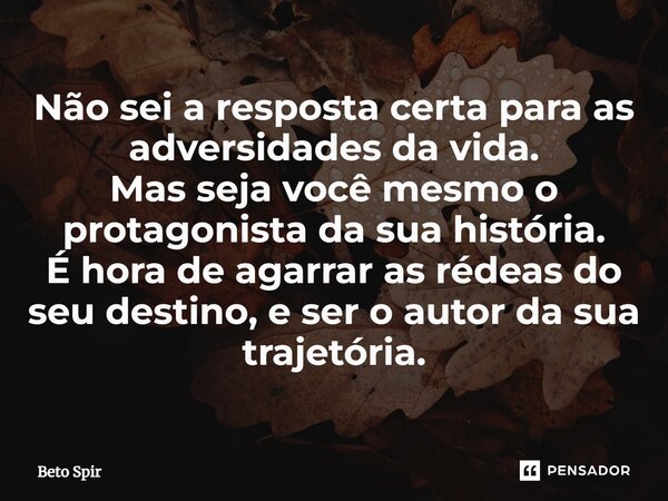 ⁠Não sei a resposta certa para as adversidades da vida. Mas seja você mesmo o protagonista da sua história. É hora de agarrar as rédeas do seu destino, e ser o ... Frase de BETO SPIR.