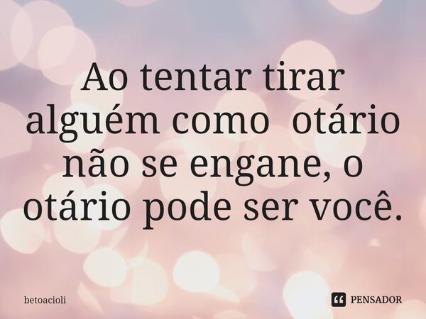 ⁠Ao tentar tirar alguém como otário não se engane, o otário pode ser você.... Frase de betoacioli.