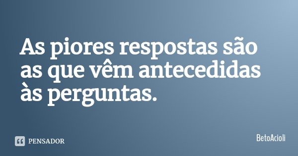 As piores respostas são as que vêm antecedidas às perguntas.... Frase de BetoAcioli.