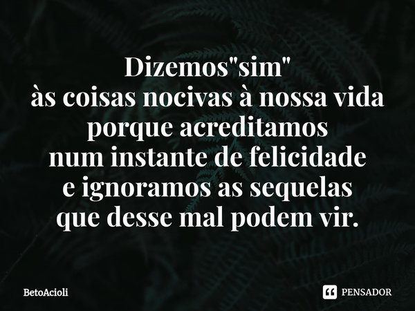 ⁠Dizemos "sim"
às coisas nocivas à nossa vida
porque acreditamos
num instante de felicidade
e ignoramos as sequelas
que desse mal podem vir.... Frase de betoacioli.