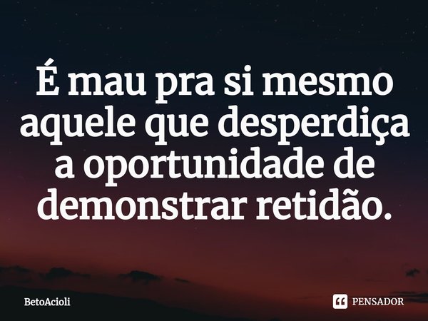 ⁠É mau pra si mesmo aquele que desperdiça a oportunidade de demonstrar retidão.... Frase de betoacioli.