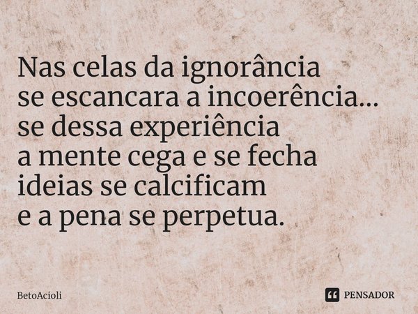 Nas celas da ignorância se escancara a incoerência...
se dessa experiência a mente cega e se fecha ideias se calcificam e a pena se perpetua.... Frase de betoacioli.