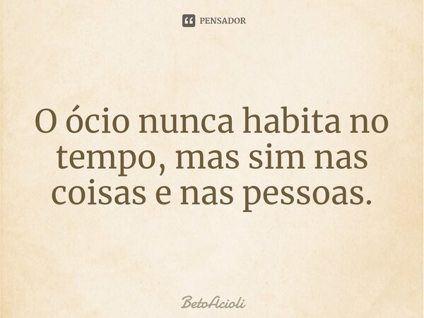 ⁠O ócio nunca habita no tempo, mas sim nas coisas e nas pessoas.... Frase de betoacioli.