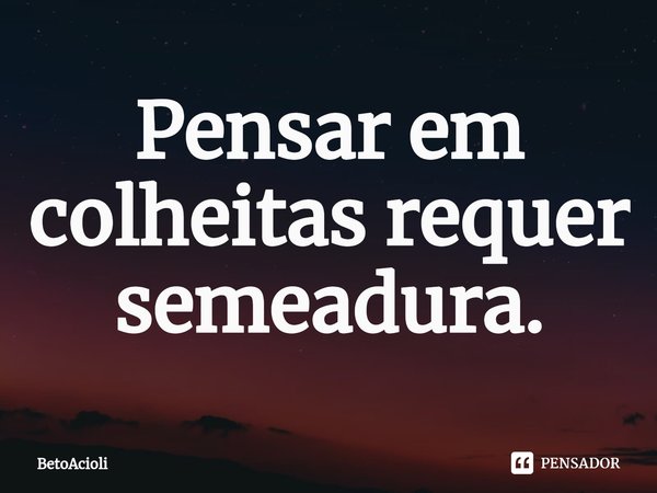 ⁠Pensar em colheitas requer semeadura.... Frase de betoacioli.