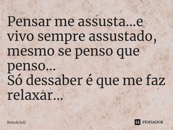 ⁠Pensar me assusta...e vivo sempre assustado, mesmo se penso que penso...
Só dessaber é que me faz relaxar...... Frase de betoacioli.