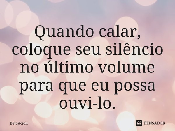 ⁠Quando calar, coloque seu silêncio no último volume para que eu possa ouvi-lo.... Frase de betoacioli.