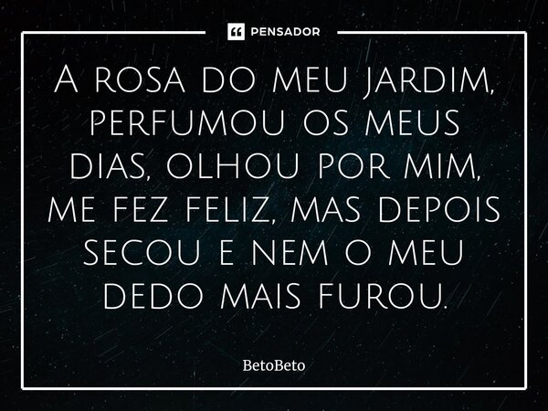 ⁠A rosa do meu jardim, perfumou os meus dias, olhou por mim, me fez feliz, mas depois secou e nem o meu dedo mais furou.... Frase de BetoBeto.