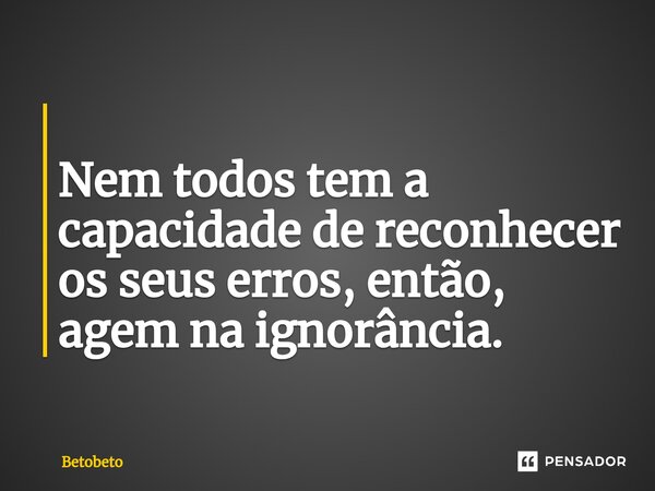 ⁠ Nem todos tem a capacidade de reconhecer os seus erros, então, agem na ignorância.... Frase de BetoBeto.