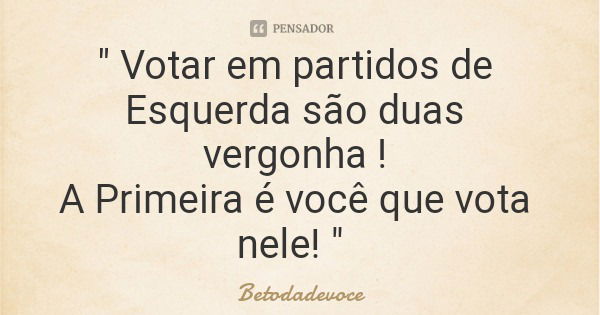 " Votar em partidos de Esquerda são duas vergonha ! A Primeira é você que vota nele! "... Frase de Betodadevoce.