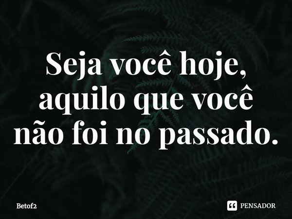 Seja você hoje, aquilo que você não foi no passado.⁠... Frase de Betof2.