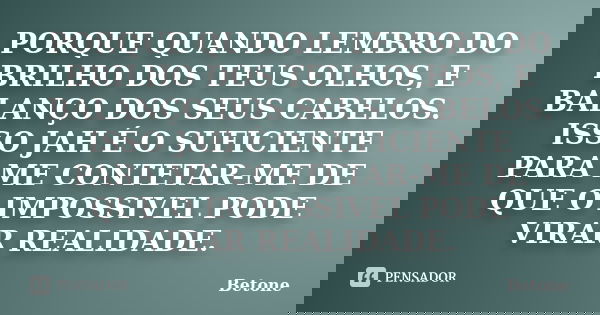 PORQUE QUANDO LEMBRO DO BRILHO DOS TEUS OLHOS, E BALANÇO DOS SEUS CABELOS. ISSO JAH É O SUFICIENTE PARA ME CONTETAR-ME DE QUE O IMPOSSIVEL PODE VIRAR REALIDADE.... Frase de Betone.