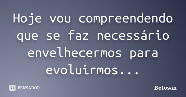 Hoje vou compreendendo que se faz necessário envelhecermos para evoluirmos...... Frase de Betosan.