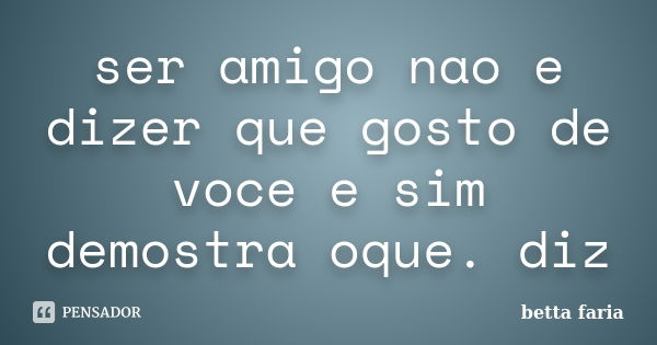 ser amigo nao e dizer que gosto de voce e sim demostra oque. diz... Frase de betta faria.