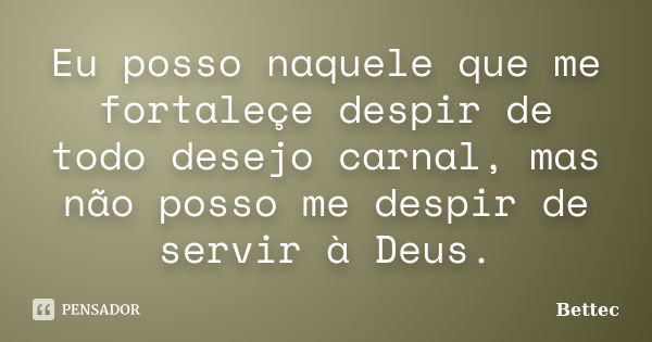 Eu posso naquele que me fortaleçe despir de todo desejo carnal, mas não posso me despir de servir à Deus.... Frase de Bettec.