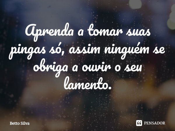 ⁠Aprenda a tomar suas pingas só, assim ninguém se obriga a ouvir o seu lamento.... Frase de Betto Silva.