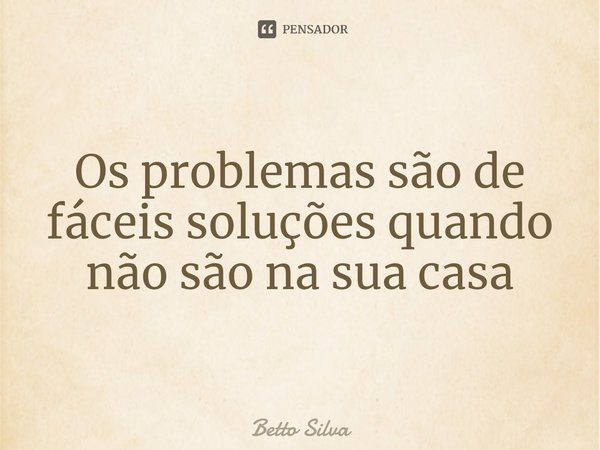 Os problemas são de fáceis soluções quando não são na sua casa⁠... Frase de Betto Silva.