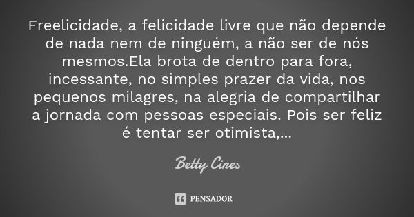 Freelicidade, a felicidade livre que não depende de nada nem de ninguém, a não ser de nós mesmos.Ela brota de dentro para fora, incessante, no simples prazer da... Frase de betty Cires.