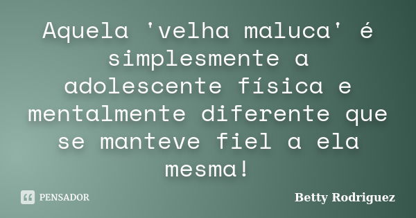 Aquela 'velha maluca' é simplesmente a adolescente física e mentalmente diferente que se manteve fiel a ela mesma!... Frase de Betty Rodriguez.