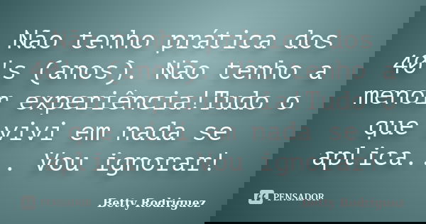 Não tenho prática dos 40's (anos). Não tenho a menor experiência!Tudo o que vivi em nada se aplica... Vou ignorar!... Frase de Betty Rodriguez.