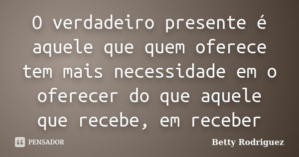 O verdadeiro presente é aquele que quem oferece tem mais necessidade em o oferecer do que aquele que recebe, em receber... Frase de Betty Rodriguez.