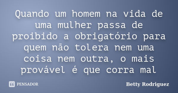 Quando um homem na vida de uma mulher passa de proibido a obrigatório para quem não tolera nem uma coisa nem outra, o mais provável é que corra mal... Frase de Betty Rodriguez.