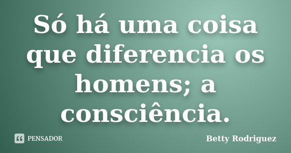 Só há uma coisa que diferencia os homens; a consciência.... Frase de Betty Rodriguez.