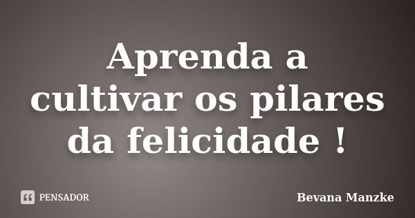 Aprenda a cultivar os pilares da felicidade !... Frase de Bevana Manzke.