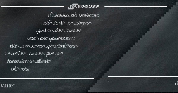 A beleza do universo não esta no campo óptico das coisas que nos aparecem. Mas sim como aprendemos a vê as coisas que se transforma diante de nós.... Frase de Bevane.